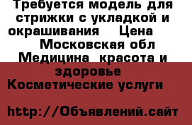 Требуется модель для стрижки с укладкой и окрашивания  › Цена ­ 500 - Московская обл. Медицина, красота и здоровье » Косметические услуги   